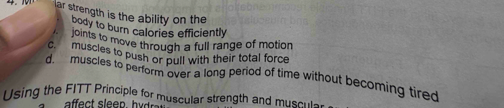 lar strength is the ability on the 
body to burn calories efficiently
joints to move through a full range of motion
C. muscles to push or pull with their total force
d. muscles to perform over a long period of time without becoming tired
Using the FITT Principle for muscular strength and musc