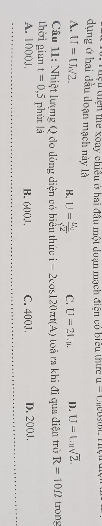 Tiệu điện thể xoay chiều ở hai đầu một đoạn mạch điện có biểu thức u=U_0cos omega t : Thçu dn
dụng ở hai đầu đoạn mạch này là
A. U=U_0/2. U=frac U_0sqrt(2). 
B.
C. U=2U_0.
D. U=U_0sqrt(2). 
Câu 11: Nhiệt lượng Q do dòng điện có biểu thức i=2cos 120π t(A) toả ra khi đi qua điện trở R=10Omega trong
thời gian t=0,5 phút là
A. 1000J. B. 600J. C. 400J. D. 200J.