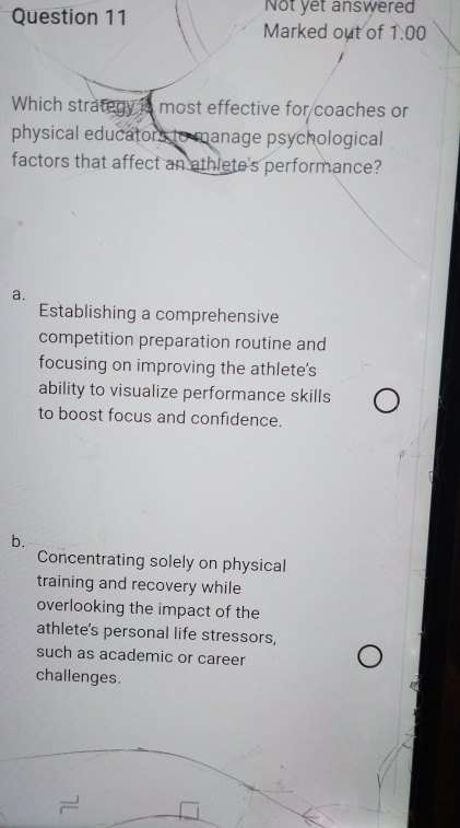 Not yet answered
Marked out of 1.00 
Which strategy is most effective for coaches or
physical educators to manage psychological
factors that affect an athlete's performance?
a.
Establishing a comprehensive
competition preparation routine and
focusing on improving the athlete's
ability to visualize performance skills
to boost focus and confidence.
b.
Concentrating solely on physical
training and recovery while
overlooking the impact of the
athlete's personal life stressors,
such as academic or career
challenges.