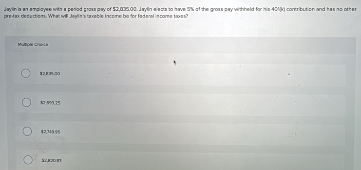 Jaylin is an employee with a period gross pay of $2,835.00. Jaylin elects to have 5% of the gross pay withheld for his 401 (k) contribution and has no other
pre-tax deductions. What will Jaylin's taxable income be for federal income taxes?
Multiple Choice
$2,835.00
$2,693.25
$2,749.95
$2,820.83