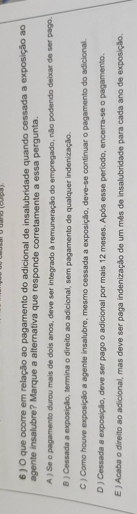 daño (cuípã).
6 ) O que ocorre em relação ao pagamento do adicional de insalubridade quando cessada a exposição ao
agente insalubre? Marque a alternativa que responde corretamente a essa pergunta.
A ) Se o pagamento durou mais de dois anos, deve ser integrado à remuneração do empregado, não podendo deixar de ser pago.
B ) Cessada a exposição, termina o direito ao adicional, sem pagamento de qualquer indenização.
C ) Como houve exposição a agente insalubre, mesmo cessada a exposição, deve-se continuar o pagamento do adicional.
D ) Cessada a exposição, deve ser pago o adicional por mais 12 meses. Após esse período, encerra-se o pagamento.
E ) Acaba o direito ao adicional, mas deve ser paga indenização de um mês de insalubridade para cada ano de exposição.