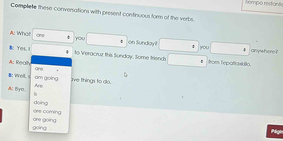 Tiempo restante 
Complete these conversations with present continuous form of the verbs. 
A: What are 
you □ : on Sunday? □ ; you □ anywhere? 
□  
B: Yes, I to Veracruz this Sunday. Some friends □ from Tepatlaxkillo. 
A: Really 
are 
B: Well, s am going ave things to do. 
Are 
A: Bye. 
is 
doing 
are coming 
are going 
going 
Págin