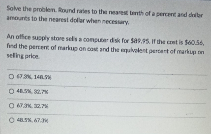 Solve the problem. Round rates to the nearest tenth of a percent and dollar
amounts to the nearest dollar when necessary.
An office supply store sells a computer disk for $89.95. If the cost is $60.56,
find the percent of markup on cost and the equivalent percent of markup on
selling price.
67.3%, 148.5%
48.5%, 32.7%
67.3%, 32.7%
48.5%, 67.3%