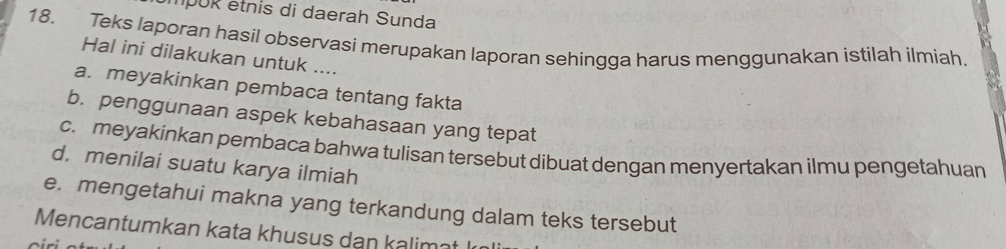 mpUR etnis di daerah Sunda 
18. Teks laporan hasil observasi merupakan laporan sehingga harus menggunakan istilah ilmiah. 
Hal ini dilakukan untuk .... 
a. meyakinkan pembaca tentang fakta 
b. penggunaan aspek kebahasaan yang tepat 
c. meyakinkan pembaca bahwa tulisan tersebut dibuat dengan menyertakan ilmu pengetahuan 
d. menilai suatu karya ilmiah 
e. mengetahui makna yang terkandung dalam teks tersebut 
Mencantumkan kata khusus dan kalimnt