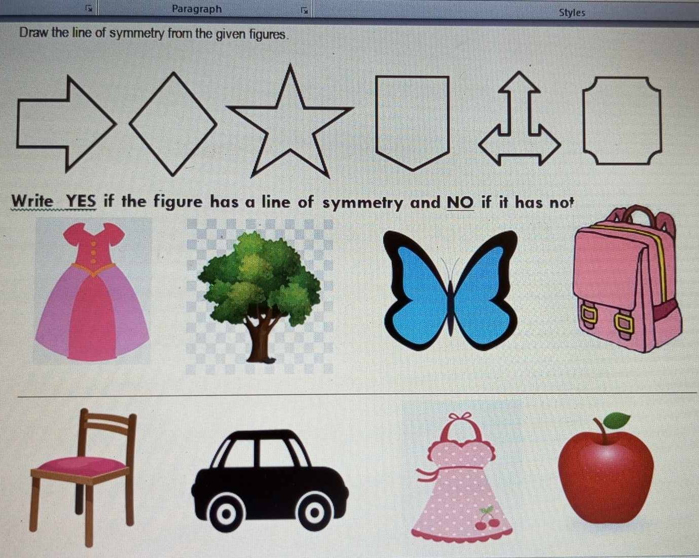 Paragraph Styles 
Draw the line of symmetry from the given figures. 
Write YES if the figure has a line of symmetry and NO if it has not