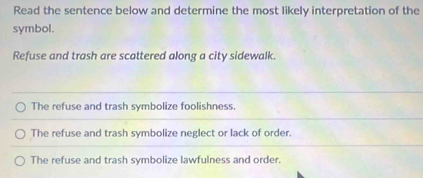 Read the sentence below and determine the most likely interpretation of the
symbol.
Refuse and trash are scattered along a city sidewalk.
The refuse and trash symbolize foolishness.
The refuse and trash symbolize neglect or lack of order.
The refuse and trash symbolize lawfulness and order.