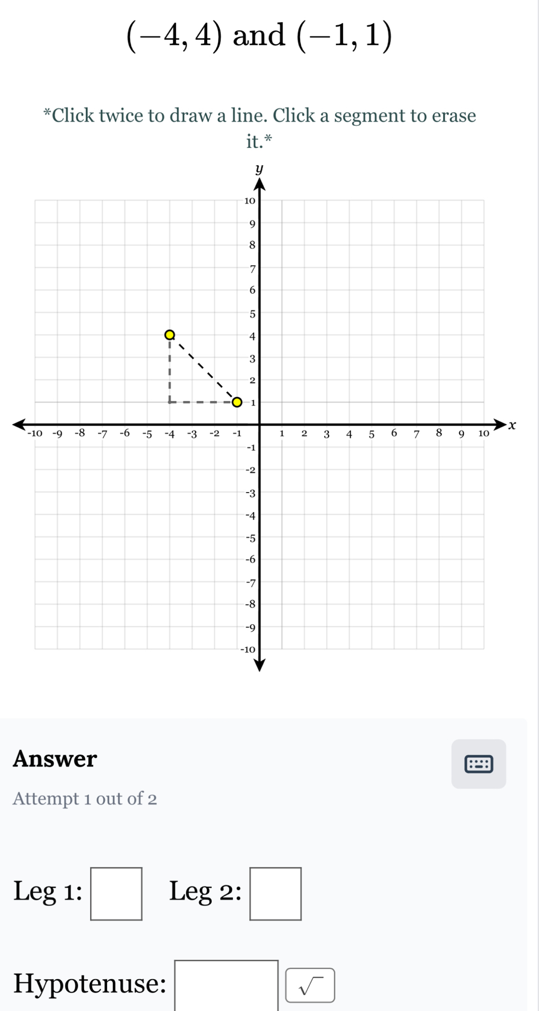 (-4,4) and (-1,1)
*Click twice to draw a line. Click a segment to erase 
Answer 
Attempt 1 out of 2 
Leg1:□ Leg 2: □ 
Hypotenuse: □ sqrt()