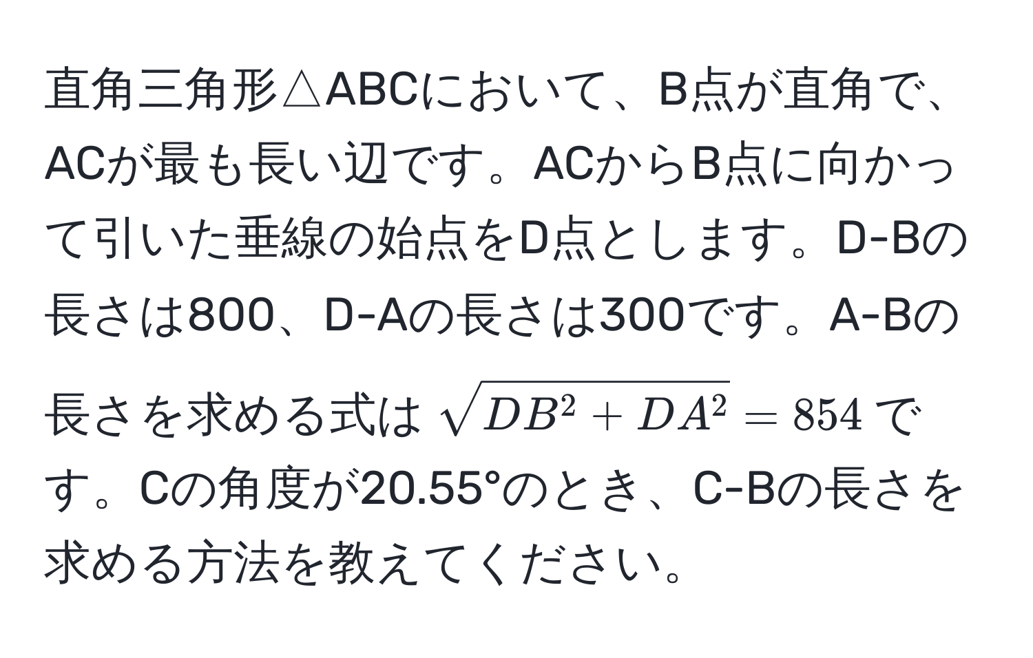 直角三角形△ABCにおいて、B点が直角で、ACが最も長い辺です。ACからB点に向かって引いた垂線の始点をD点とします。D-Bの長さは800、D-Aの長さは300です。A-Bの長さを求める式は$sqrtDB^(2 + DA^2) = 854$です。Cの角度が20.55°のとき、C-Bの長さを求める方法を教えてください。