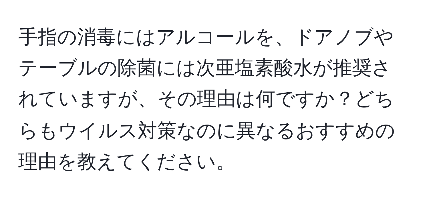 手指の消毒にはアルコールを、ドアノブやテーブルの除菌には次亜塩素酸水が推奨されていますが、その理由は何ですか？どちらもウイルス対策なのに異なるおすすめの理由を教えてください。