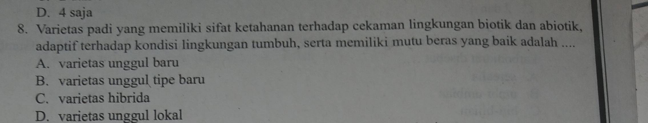 D. 4 saja
8. Varietas padi yang memiliki sifat ketahanan terhadap cekaman lingkungan biotik dan abiotik,
adaptif terhadap kondisi lingkungan tumbuh, serta memiliki mutu beras yang baik adalah ....
A. varietas unggul baru
B. varietas unggul tipe baru
C. varietas hibrida
D. varietas unggul lokal