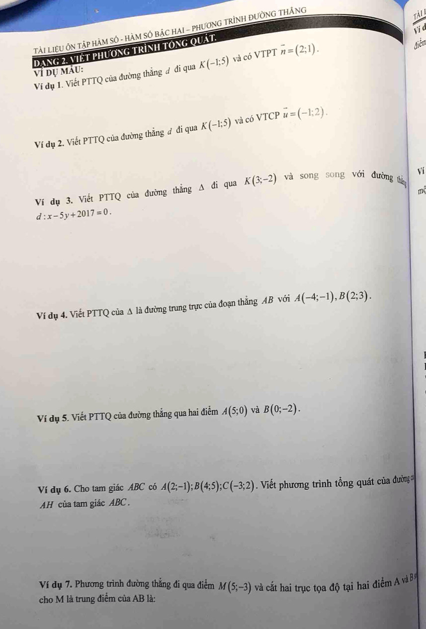 Ví d 
TảI LiệU ÔN TậP HÀM SÓ - HàM SÓ BậC HAI - PHƯƠNG TRÌNH ĐƯỜNG THẢNG 
TÀI1 
Dang 2. Việt phương trình tông quát: 
Ví dụ 1. Viết PTTQ của đường thẳng đ đi qua K(-1;5) và có VTPT vector n=(2;1). 
điễn 
Vỉ dụ mẫu: 
Ví dụ 2. Viết PTTQ của đường thẳng đ đi qua K(-1;5) và có VTCP vector u=(-1;2). 
Ví dụ 3. Viết PTTQ của đường thắng △ di qua K(3;-2) và song song với đường tàn Ví 
mộ
d:x-5y+2017=0. 
Ví dụ 4. Viết PTTQ của ∆ là đường trung trực của đoạn thẳng AB với A(-4;-1), B(2;3). 
Ví dụ 5. Viết PTTQ của đường thẳng qua hai điểm A(5;0) và B(0;-2). 
Ví dụ 6. Cho tam giác ABC có A(2;-1); B(4;5); C(-3;2) Viết phương trình tổng quát của đườngơ 
AH của tam giác ABC. 
Ví dụ 7. Phương trình đường thắng đi qua điểm M(5;-3) và cắt hai trục tọa độ tại hai điểm A và B
cho M là trung điểm của AB là: