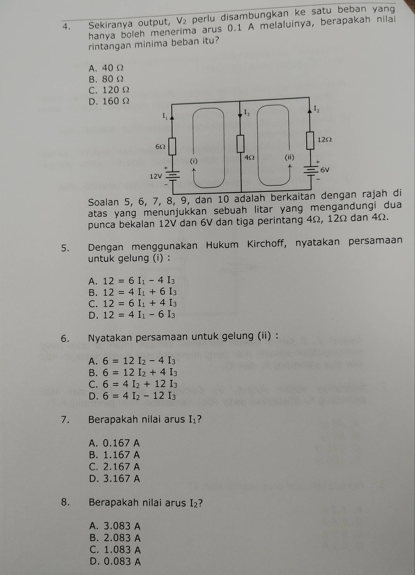 Sekiranya output, V_2 perlu disambungkan ke satu beban yang 
hanya boleh menerima arus 0.1 A melaluinya, berapakah nilai
rintangan minima beban itu?
A. 40Ω
B. 80 Ω
C. 120 Ω
D. 160 Ω
Soalan 5, 6, 7, 8, 9, dan 10 adalah berkaitan dengan rajah di
atas yang menunjukkan sebuah litar yang mengandungi dua
punca bekalan 12V dan 6V dan tiga perintang 4Ω, 12Ω dan 4Ω.
5. Dengan menggunakan Hukum Kirchoff, nyatakan persamaan
untuk gelung (i) :
A. 12=6I_1-4I_3
B. 12=4I_1+6I_3
C. 12=6I_1+4I_3
D. 12=4I_1-6I_3
6. Nyatakan persamaan untuk gelung (ii) :
A. 6=12I_2-4I_3
B. 6=12I_2+4I_3
C. 6=4I_2+12I_3
D. 6=4I_2-12I_3
7. Berapakah nilai arus I₁?
A. 0.167 A
B. 1.167 A
C. 2.167 A
D. 3.167 A
8. Berapakah nilai arus (2 ?
A. 3.083 A
B. 2.083 A
C. 1.083 A
D. 0.083 A