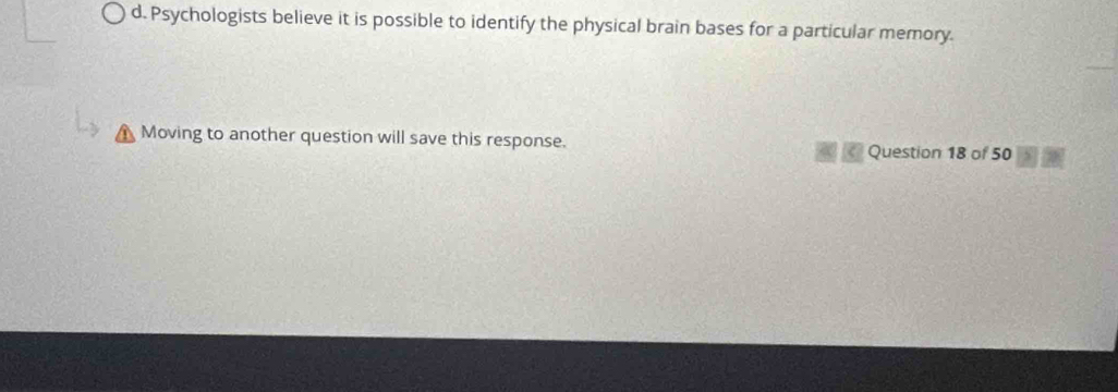 d. Psychologists believe it is possible to identify the physical brain bases for a particular memory.
a Moving to another question will save this response. Question 18 of 50 ,