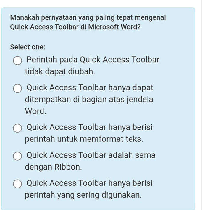 Manakah pernyataan yang paling tepat mengenai
Quick Access Toolbar di Microsoft Word?
Select one:
Perintah pada Quick Access Toolbar
tidak dapat diubah.
Quick Access Toolbar hanya dapat
ditempatkan di bagian atas jendela
Word.
Quick Access Toolbar hanya berisi
perintah untuk memformat teks.
Quick Access Toolbar adalah sama
dengan Ribbon.
Quick Access Toolbar hanya berisi
perintah yang sering digunakan.