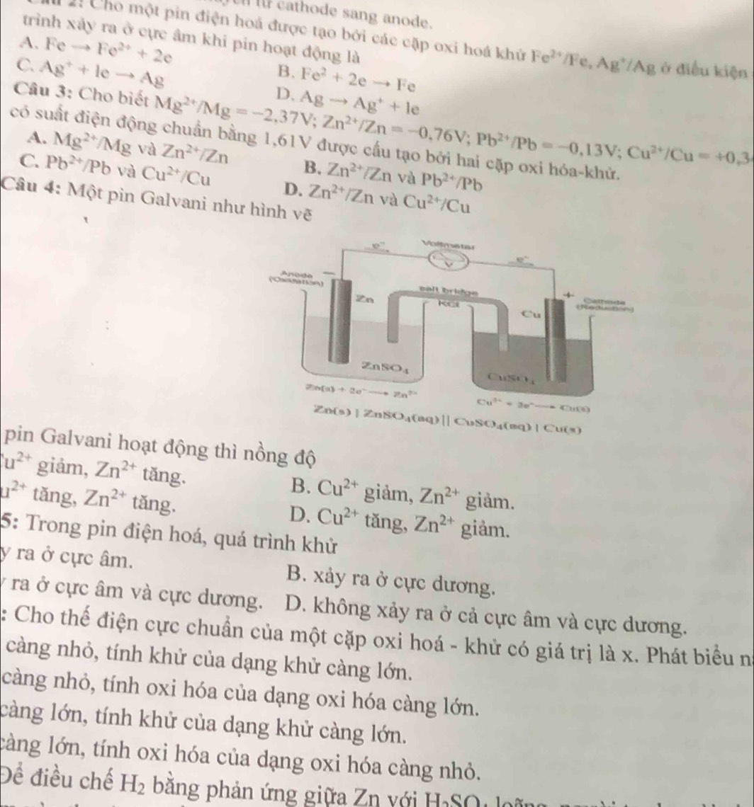 athode sang anode.
trình xảy ra ở cực âm khi pin hoạt động là
2: Cho một pin điện hoá được tạo bởi các cặp oxi hoá khử Fe^(2+)/Fe,Ag^+/Ag ở điều kiện
A. Feto Fe^(2+)+2e
B. Fe^2+2eto Fe
C. Ag^++leto Ag D.
Cầu 3: Cho biết Mg^(2+)/Mg=-2,37V;Zn^(2+)/Zn=-0,76V;Pb^(2+)/Pb=-0,13V;Cu^(2+)/Cu=+0.3 Agto Ag^++le
có suất điện độn
A. Mg^(2+)/Mg và Zn^(2+)/Zn B. Zn^(2+)/Zn và Pb^(2+)/Pb
C. Pb^(2+)/Pb và Cu^(2+)/Cu D. Zn^(2+)/Zn và Cu^(2+)/Cu
Câu 4: Một pìn Galvani như hình vẽ
Zn(s)|ZnSO_4(aq)||CuSO_4(aq)|Cu(s)
pin Galvani hoạt động thì nồng độ
u^(2+) giảm, Zn^(2+) tăng. giảm, Zn^(2+) giảm.
B. Cu^(2+)
u^(2+) tǎng, Zn^(2+) tǎng. tǎng, Zn^(2+) giảm.
D. Cu^(2+)
5: Trong pin điện hoá, quá trình khử
y ra ở cực âm. B. xảy ra ở cực dương.
y ra ở cực âm và cực dương. D. không xảy ra ở cả cực âm và cực dương.
: Cho thế điện cực chuẩn của một cặp oxi hoá - khử có giá trị là x. Phát biểu n°
càng nhỏ, tính khử của dạng khử càng lớn.
càng nhỏ, tính oxi hóa của dạng oxi hóa càng lớn.
càng lớn, tính khử của dạng khử càng lớn.
làng lớn, tính oxi hóa của dạng oxi hóa càng nhỏ.
Để điều chế H_2 băng phản ứng giữa Zn với H₃SO  loã