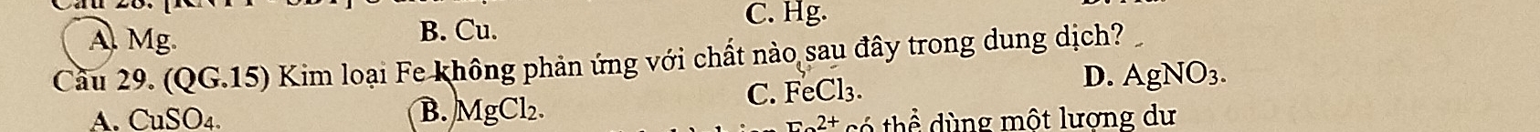 A. Mg.
B. Cu.
C. Hg.
Câu 29 (QG.15) Kim loại Fe không phản ứng với chất nào sau đây trong dung dịch?
C. FeCl_3.
D. AgNO_3.
B. MgCl_2.
A. CuSO_4. có thể dùng một lượng dư
_r2+