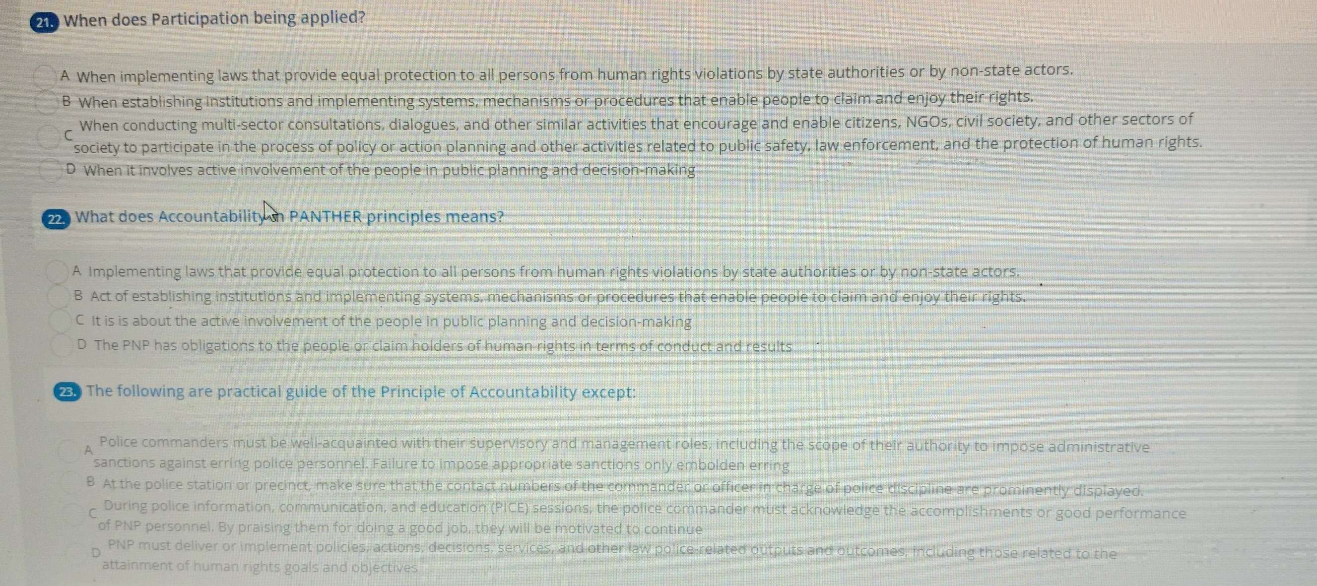 210 When does Participation being applied?
A When implementing laws that provide equal protection to all persons from human rights violations by state authorities or by non-state actors.
B When establishing institutions and implementing systems, mechanisms or procedures that enable people to claim and enjoy their rights.
r When conducting multi-sector consultations, dialogues, and other similar activities that encourage and enable citizens, NGOs, civil society, and other sectors of
society to participate in the process of policy or action planning and other activities related to public safety, law enforcement, and the protection of human rights.
D When it involves active involvement of the people in public planning and decision-making
22. n What does Accountability in PANTHER principles means?
A Implementing laws that provide equal protection to all persons from human rights violations by state authorities or by non-state actors.
B Act of establishing institutions and implementing systems, mechanisms or procedures that enable people to claim and enjoy their rights.
C It is is about the active involvement of the people in public planning and decision-making
D The PNP has obligations to the people or claim holders of human rights in terms of conduct and results
The following are practical guide of the Principle of Accountability except:
Police commanders must be well-acquainted with their supervisory and management roles, including the scope of their authority to impose administrative
sanctions against erring police personnel. Failure to impose appropriate sanctions only embolden erring
B At the police station or precinct, make sure that the contact numbers of the commander or officer in charge of police discipline are prominently displayed.
C During police information, communication, and education (PICE) sessions, the police commander must acknowledge the accomplishments or good performance
of PNP personnel. By praising them for doing a good job, they will be motivated to continue
PNP must deliver or implement policies, actions, decisions, services, and other law police-related outputs and outcomes, including those related to the
attainment of human rights goals and objectives