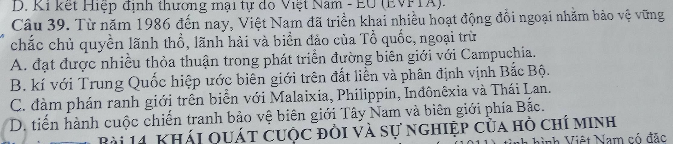 D. Ki kết Hiệp định thương mại tự do Việt Nam - EU (EVFTA).
Câu 39. Từ năm 1986 đến nay, Việt Nam đã triển khai nhiều hoạt động đổi ngoại nhăm bảo vệ vững
chắc chủ quyền lãnh thổ, lãnh hải và biển đảo của Tổ quốc, ngoại trừ
A. đạt được nhiều thỏa thuận trong phát triển đường biên giới với Campuchia.
B. kí với Trung Quốc hiệp ước biên giới trên đất liền và phân định vịnh Bắc Bộ.
C. đàm phán ranh giới trên biển với Malaixia, Philippin, Inđônêxia và Thái Lan.
D. tiến hành cuộc chiến tranh bảo vệ biên giới Tây Nam và biên giới phía Bắc.
Bài 14. Khái quát cuộc đồi và sự nghiệp của hồ chí minh
hình Việt Nam có đặc