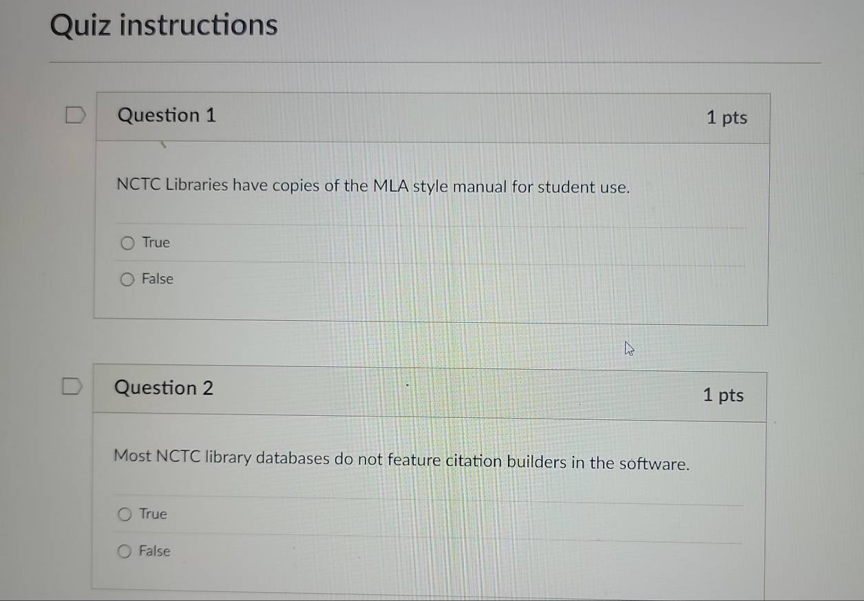 Quiz instructions
Question 1 1 pts
NCTC Libraries have copies of the MLA style manual for student use.
True
False
Question 2
1 pts
Most NCTC library databases do not feature citation builders in the software.
True
False