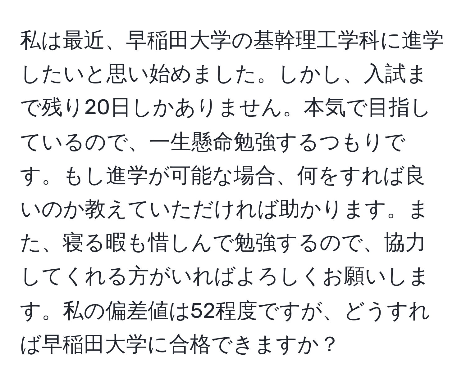 私は最近、早稲田大学の基幹理工学科に進学したいと思い始めました。しかし、入試まで残り20日しかありません。本気で目指しているので、一生懸命勉強するつもりです。もし進学が可能な場合、何をすれば良いのか教えていただければ助かります。また、寝る暇も惜しんで勉強するので、協力してくれる方がいればよろしくお願いします。私の偏差値は52程度ですが、どうすれば早稲田大学に合格できますか？