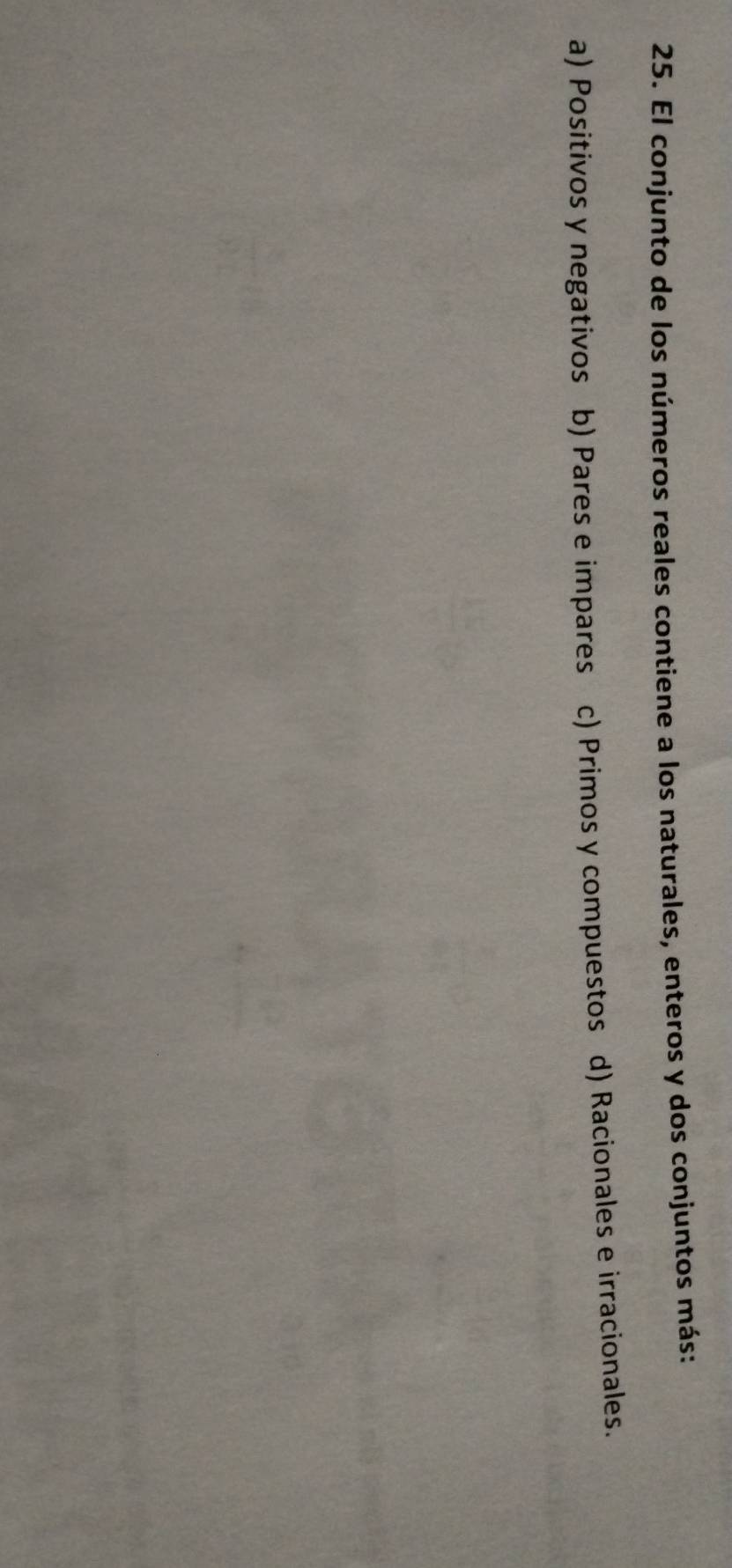 El conjunto de los números reales contiene a los naturales, enteros y dos conjuntos más:
a) Positivos y negativos b) Pares e impares c) Primos y compuestos d) Racionales e irracionales.