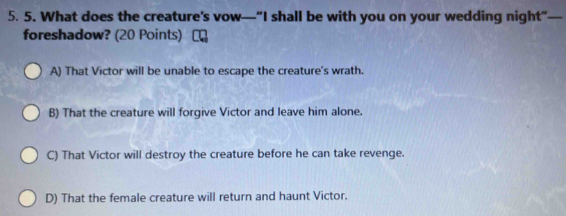 What does the creature’s vow—“I shall be with you on your wedding night”—
foreshadow? (20 Points)
A) That Victor will be unable to escape the creature's wrath.
B) That the creature will forgive Victor and leave him alone.
C) That Victor will destroy the creature before he can take revenge.
D) That the female creature will return and haunt Victor.