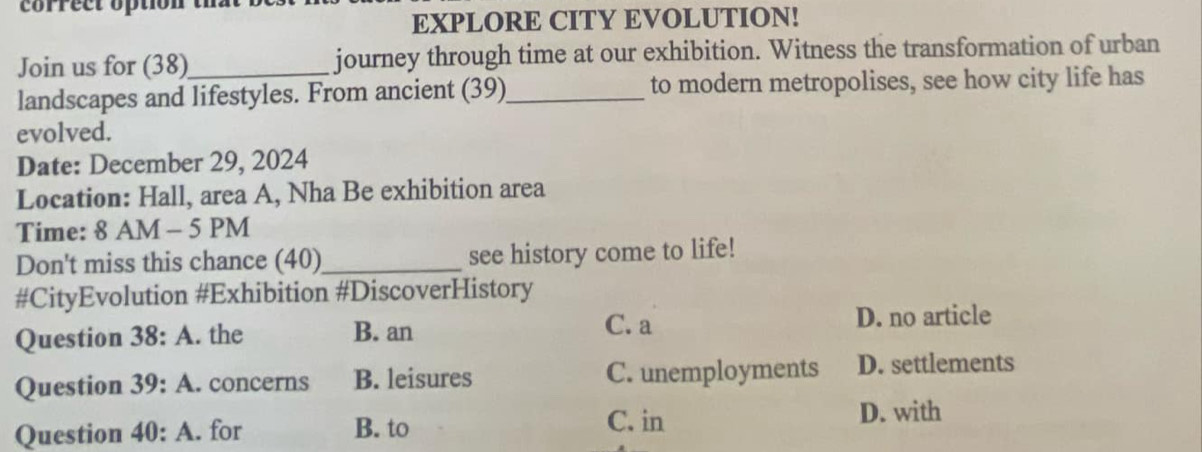 correct option th 
EXPLORE CITY EVOLUTION!
Join us for (38)_ journey through time at our exhibition. Witness the transformation of urban
landscapes and lifestyles. From ancient (39)_ to modern metropolises, see how city life has
evolved.
Date: December 29, 2024
Location: Hall, area A, Nha Be exhibition area
Time: 8 AM - 5 PM
Don't miss this chance (40)_ see history come to life!
#CityEvolution #Exhibition #DiscoverHistory
C. a
Question 38:A . the B. an D. no article
Question 39:A . concerns B. leisures C. unemployments D. settlements
Question 40:A . for B. to
C. in D. with