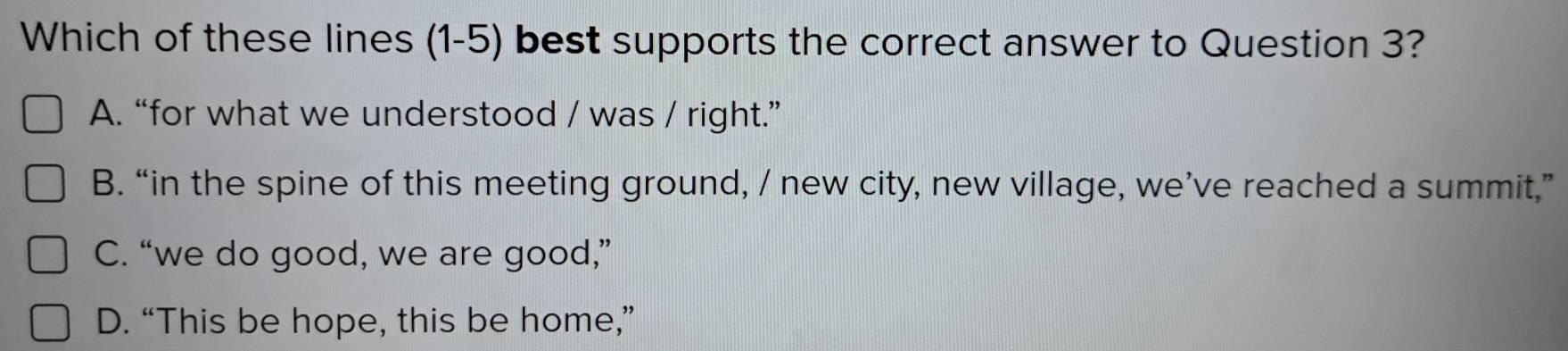 Which of these lines (1-5) best supports the correct answer to Question 3?
A. “for what we understood / was / right.”
B. “in the spine of this meeting ground, / new city, new village, we’ve reached a summit,”
C. “we do good, we are good,”
D. “This be hope, this be home,”