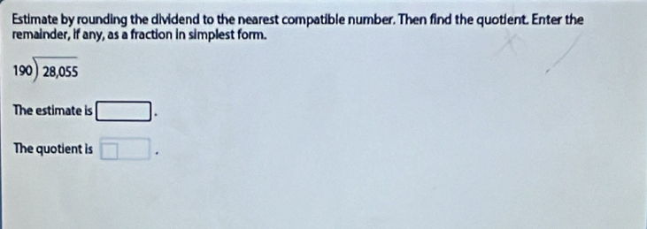 Estimate by rounding the dividend to the nearest compatible number. Then find the quotient. Enter the 
remainder, if any, as a fraction in simplest form.
beginarrayr 190encloselongdiv 28,055endarray
The estimate is □. 
The quotient is □.