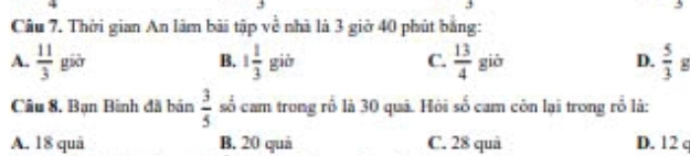 Thời gian An làm bài tập về nhà là 3 giờ 40 phút bằng:
A.  11/3  gièr B. 1 1/3 gib C.  13/4 gib D.  5/3 g
Câu 8. Bạn Bình đã bán  3/5  số cam trong rổ là 30 quã. Hỏi số cam còn lại trong rỗ là:
A. 18 quả B. 20 quả C. 28 quả D. 12 c