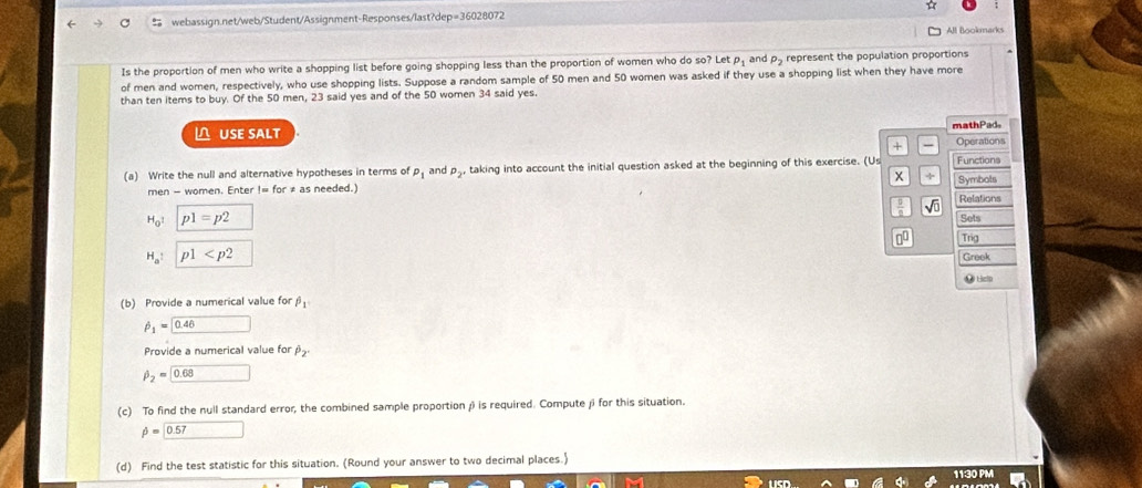 All Bookmarks 
Is the proportion of men who write a shopping list before going shopping less than the proportion of women who do so? Let rho _1 and p_2 represent the population proportions 
of men and women, respectively, who use shopping lists. Suppose a random sample of 50 men and 50 women was asked if they use a shopping list when they have more 
than ten items to buy. Of the 50 men, 23 said yes and of the 50 women 34 said yes. 
I∩ USE SALT mathPad 
+ Operations 
(a) Write the null and alternative hypotheses in terms of P_1 and P_2 taking into account the initial question asked at the beginning of this exercise. (Us Symbots Functions
x x
men - women. Enter != for ≠ as needed.) Relations 
√ũ
H_0^(1 p1=p2 Sets 
00 Trig
H_a) : p1
Greek 
(b) Provide a numerical value for beta _1 ● ticin
hat p_1=0.46
Provide a numerical value for P_2.
hat p_2=0.68
(c) To find the null standard error, the combined sample proportion β is required. Compute β for this situation.
phi =0.57 □ 
(d) Find the test statistic for this situation. (Round your answer to two decimal places.)
