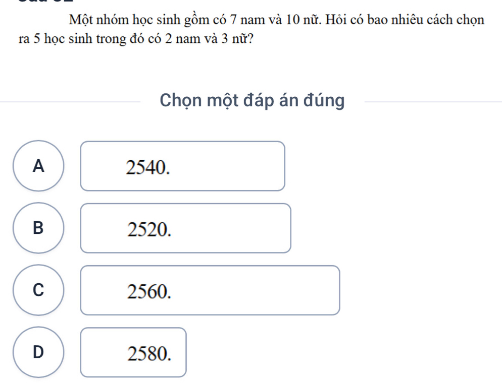 Một nhóm học sinh gồm có 7 nam và 10 nữ. Hỏi có bao nhiêu cách chọn
ra 5 học sinh trong đó có 2 nam và 3 nữ?
Chọn một đáp án đúng
A 2540.
B 2520.
C 2560.
D 2580.