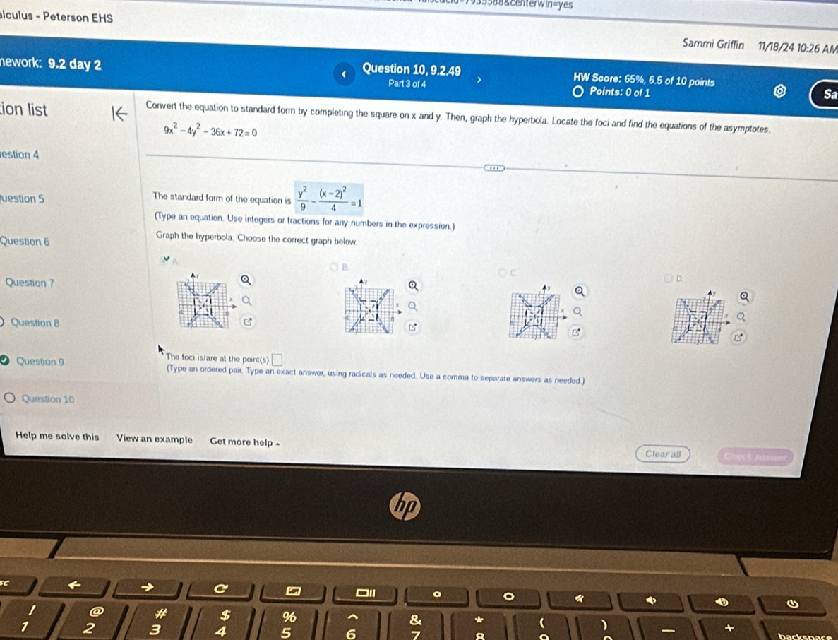 88&centerwin=yes 
alculus - Peterson EHS Sammi Griffin 11/18/24 10:26 AM 
nework: 9.2 day 2 Question 10, 9.2.49 HW Score: 65%, 6.5 of 10 points 
Part 3 of 4 Points: 0 of 1 
Sa 
tion list 
Convert the equation to standard form by completing the square on x and y. Then, graph the hyperbola. Locate the foci and find the equations of the asymptotes.
9x^2-4y^2-36x+72=0
estion 4 
uestion 5 
The standard form of the equation is  y^2/9 -frac (x-2)^24=1
(Type an equation. Use integers or fractions for any numbers in the expression.) 
Question 6 
Graph the hyperbola. Choose the correct graph below. 
B 
Question 7 
D. 
Question B 
The foci is/are at the point(s) V 
Question 9 (Type an ordered pair. Type an exact answer, using radicals as needed. Use a comma to separate answers as needed.) 
Question 10 
Help me solve this View an example Get more help - Clear all Check anmeer 
C
$ %
8 
+ 
2 3 4 5 6 7 backspace