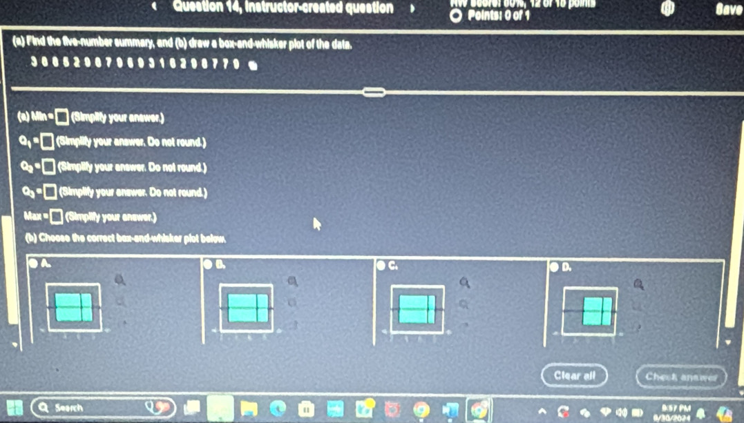 Question 14, instructor-created question > Aw Score: 6015, 12 of 16 points Save
Points: 0 of 1
(a) Find the five-number summary, and (b) draw a box-and-whisker plot of the data.
3 0 0 6 2 0 0 7 0 6 0 3 1 0 2 0 0 7 71
(a) Mir (Simplity your answer.)
= (Simplify your answer. Do not round.)
c_2 (Simplify your answer. Do not round.)
e_3 (Simplify your anewer. Do not round.)
Max = (Simplify your anewer.)
(b) Choose the correct bax-and-whisker plot below.
a
C
D.
Clear all Check anawer
Search