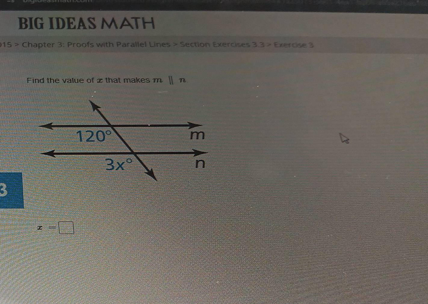 BIG IDEAS MATH 
015 > Chapter 3: Proofs with Parallel Lines > Section Exercises 3.3 > Exercise 3 
Find the value of xthat makes mparallel n
120°
m
3x°
n
x=□