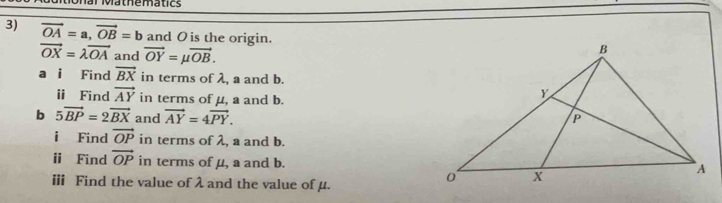 onar Mathematics 
3) vector OA=a, vector OB=b and O is the origin.
vector OX=lambda vector OA and vector OY=mu vector OB. 
a i Find vector BX in terms of λ, a and b. 
ⅱ Find vector AY in terms of μ, a and b. 
b 5vector BP=2vector BX and vector AY=4vector PY. 
i Find vector OP in terms of λ, a and b. 
ⅱ Find vector OP in terms of μ, a and b. 
ⅲ Find the value of λ and the value of μ.