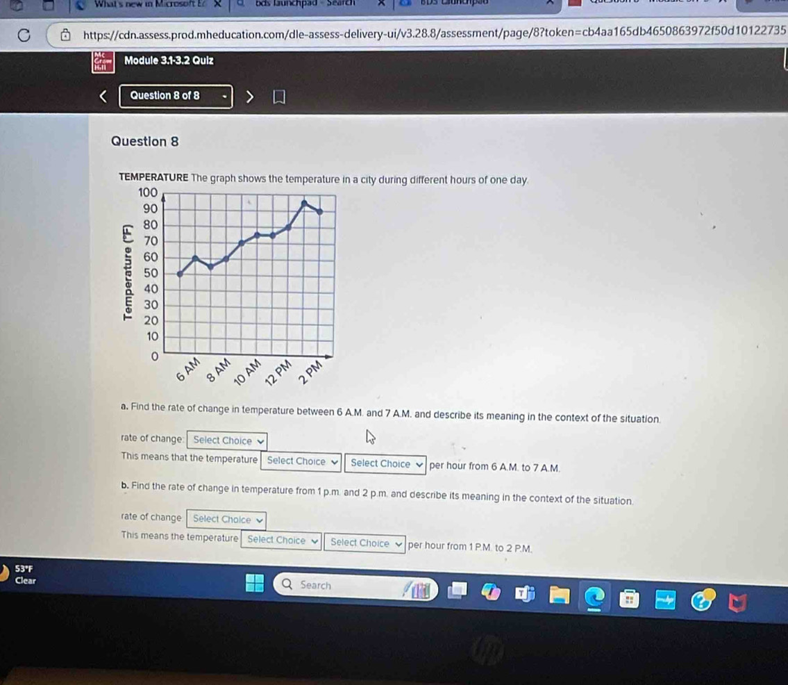 What's new in Microsoft E bds launchpad - Search 
https://cdn.assess.prod.mheducation.com/dle-assess-delivery-ui/v3.28.8/assessment/page/8?token=cb4aa165db4650863972f50d10122735 
Module 3.1-3.2 Quiz 
Question 8 of 8 
Question 8 
city during different hours of one day. 
a. Find the rate of change in temperature between 6 A.M. and 7 A.M. and describe its meaning in the context of the situation. 
rate of change Select Choice 、 
This means that the temperature Select Choice Select Choice per hour from 6 A.M. to 7 A.M. 
b. Find the rate of change in temperature from 1 p.m. and 2 p.m. and describe its meaning in the context of the situation. 
rate of change Select Choice 
This means the temperature Select Choice Select Choice per hour from 1 P.M. to 2 P.M.
53°F
Clear 
Search