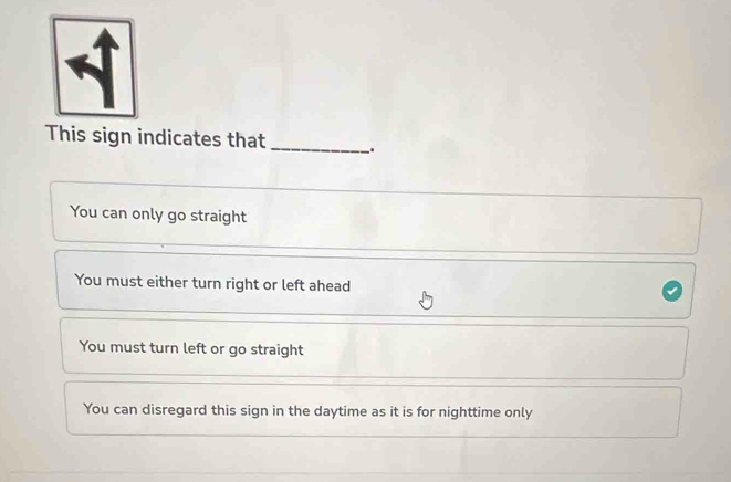 This sign indicates that _.
You can only go straight
You must either turn right or left ahead
You must turn left or go straight
You can disregard this sign in the daytime as it is for nighttime only