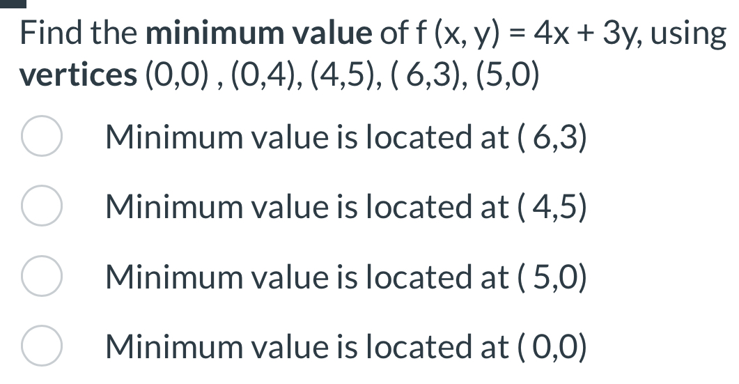 Find the minimum value of f(x,y)=4x+3y , using
vertices (0,0),(0,4), (4,5), (6,3), (5,0)
Minimum value is located at (6,3)
Minimum value is located at (4,5)
Minimum value is located at (5,0)
Minimum value is located at (0,0)