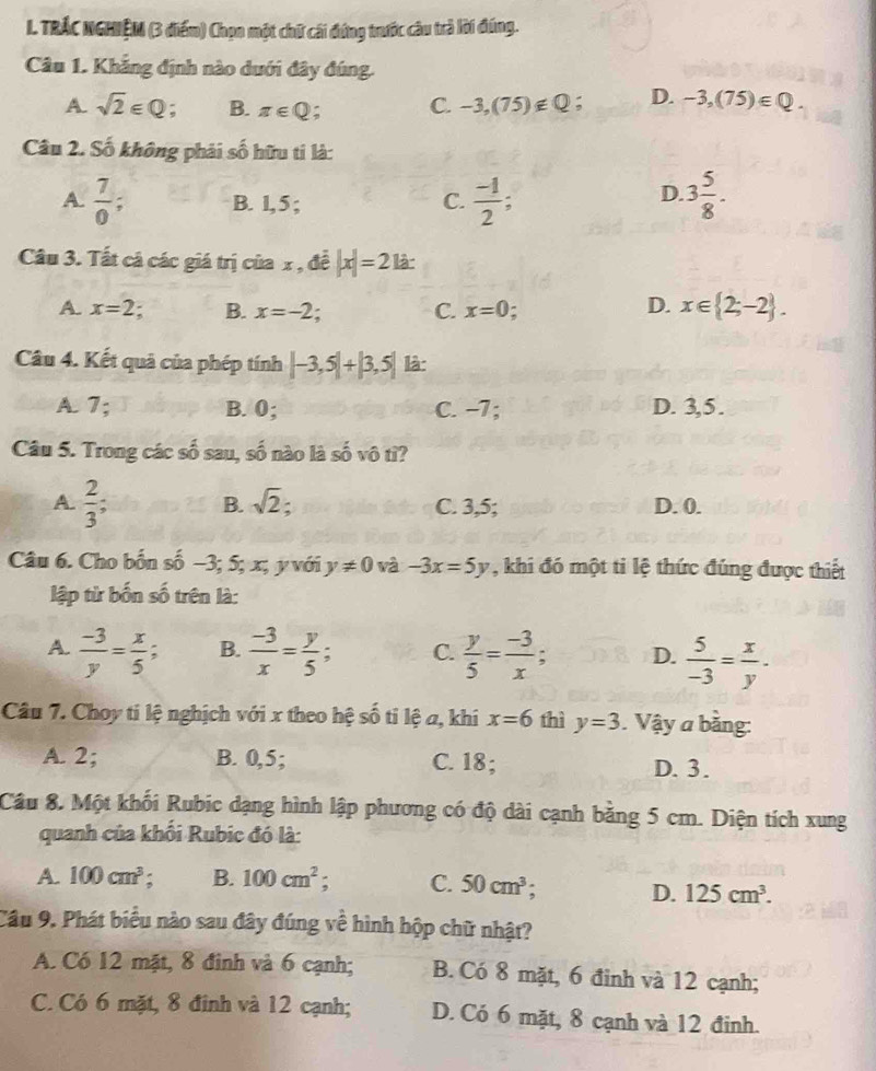 TRÁC NGHIệM (3 điểm) Chọn một chữ cái đứng trước câu trả lời đúng.
Câu 1. Khẳng định nào dưới đây đúng.
A. sqrt(2)∈ Q a B. π ∈ Q : C. -3,(75)∉ Q D. -3,(75)∈ Q.
Câu 2. Số không phải số hữu tí là:
D.
A.  7/0 ; B. 1,5 ; C.  (-1)/2 ; 3 5/8 .
Câu 3. Tất cá các giá trị của x , đề |x|=21a.
A. x=2. B. x=-2. C. x=0 D. x∈  2;-2 .
Câu 4. Kết quả của phép tính |-3,5|+|3,5| là:
A. 7; B. 0; C. −7; D. 3,5.
Câu 5. Trong các số sau, số nào là số vô tì?
A  2/3  B. sqrt(2). C. 3,5; D. 0.
Câu 6. Cho bốn số −3; 5; x; y với y!= 0 và -3x=5y , khi đó một ti lệ thức đúng được thiết
lập từ bốn số trên là:
A.  (-3)/y = x/5 ; B.  (-3)/x = y/5  C.  y/5 = (-3)/x ; D.  5/-3 = x/y .
Câu 7. Choy ti lệ nghịch với x theo hệ số ti lệ a, khi x=6 thì y=3. Vậy a bằng:
A. 2; B. 0,5; C. 18; D. 3.
Câu 8. Một khối Rubic dạng hình lập phương có độ dài cạnh bằng 5 cm. Diện tích xung
quanh của khối Rubic đó là:
A. 100cm^3; B. 100cm^2. C. 50cm^3;
D. 125cm^3.
Câu 9. Phát biểu nào sau đây đúng về hình hộp chữ nhật?
A. Có 12 mặt, 8 đinh và 6 cạnh; B. Có 8 mặt, 6 đinh và 12 cạnh;
C. Có 6 mặt, 8 đinh và 12 cạnh; D. Có 6 mặt, 8 cạnh và 12 đinh.