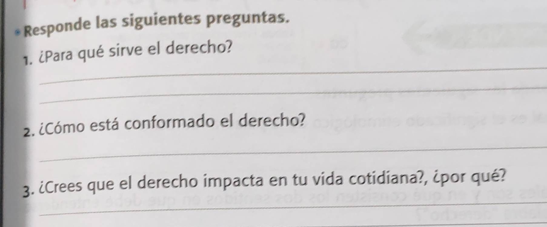 Responde las siguientes preguntas. 
_ 
1. ¿Para qué sirve el derecho? 
_ 
2. ¿Cómo está conformado el derecho? 
_ 
_ 
3. ¿Crees que el derecho impacta en tu vida cotidiana?, ¿por qué? 
_