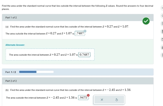 Find the area under the standard normal curve that lies outside the interval between the following Z-values. Round the answers to four decimal 
places. 
Part 1 of 2 
(a) Find the area under the standard normal curve that lies outside of the interval between z=0.27 and z=1.07. 
The area outside the interval between z=0.27 and z=1.07 is . 7487
Alternate Answer: 
The area outside the interval between z=0.27 and z=1.07 0.7487
Part: 1 / 2 
Part 2 of 2 
(b) Find the area under the standard normal curve that lies outside of the interval between z=-2.45 and z=1.56. 
The area outside the interval betweer z=-2.45 and z=1.56 is . 9475 X