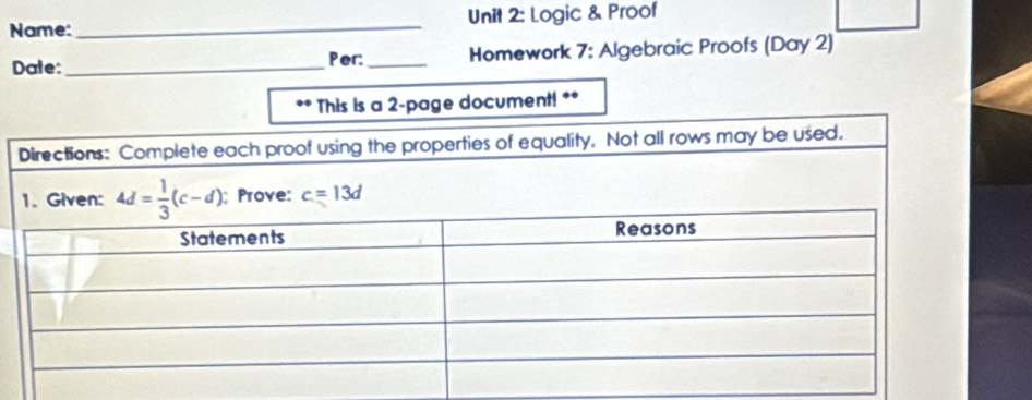 Name: _Unit 2: Logic & Proof 
Date: _Per: _Homework 7: Algebraic Proofs (Day 2) 
** This is a 2 -page document! ** 
Directions: Complete each proof using the properties of equality. Not all rows may be used. 
1. Given: 4d= 1/3 (c-d); Prove: c=13d