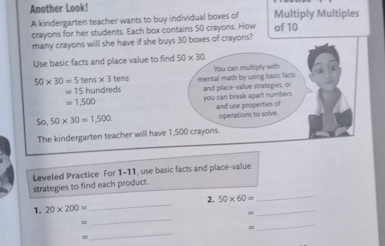 Another Look! 
A kindergarten teacher wants to buy individual boxes of 
Multiply Multiples 
crayons for her students. Each box contains 50 crayons. How of 10
many crayons will she have if she buys 30 boxes of crayons? 
Use basic facts and place value to find 50* 30. 
You can multiply with
50* 30=5 tens * 3 tens 
mental math by using basic facts
=15 hundreds 
and place-value strategies, or
=1,500
you can break apart numbers 
and use properties of 
So, 50* 30=1,500. 
operations to solve. 
The kindergarten teacher will have 1,500 crayons. 
Leveled Practice For 1-11, use basic facts and place-value 
_ 
strategies to find each product. 
_ 
2. 50* 60=
_ 
1. 20* 200=
= 
_ 
= 
= 
_ 
= 
_