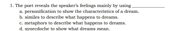 The poet reveals the speaker’s feelings mainly by using_
a. personification to show the characteristics of a dream.
b. similes to describe what happens to dreams.
c. metaphors to describe what happens to dreams.
d. synecdoche to show what dreams mean.