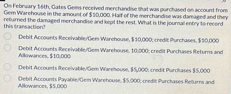 On February 16th, Gates Gems received merchandise that was purchased on account from
Gem Warehouse in the amount of $10,000. Half of the merchandise was damaged and they
returned the damaged merchandise and kept the rest. What is the journal entry to record
this transaction?
Debit Accounts Receivable/Gem Warehouse, $10,000; credit Purchases, $10,000
Debit Accounts Receivable/Gem Warehouse, 10,000; credit Purchases Returns and
Allowances, $10,000
Debit Accounts Receivable/Gem Warehouse, $5,000; credit Purchases $5,000
Debit Accounts Payable/Gem Warehouse, $5,000; credit Purchases Returns and
Allowances, $5,000