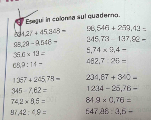 Esegui in colonna sul quaderno.
634,27+45,348= 98,546+259,43=
98,29-9,548= 345,73-137,92=
35,6* 13=
5,74* 9,4=
68,9:14=
462,7:26=
1357+245,78= 234,67+340=
345-7,62=
1234-25,76=
74,2* 8,5=
84,9* 0,76=
87,42:4,9=
547,86:3,5=