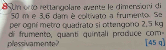 Un orto rettangolare avente le dimensioni di
50 m e 3,6 dam è coltivato a frumento. Se 
per ogni metro quadrato si ottengono 2,5 kg
di frumento, quanti quintali produce com- 
plessivamente? [45 q]