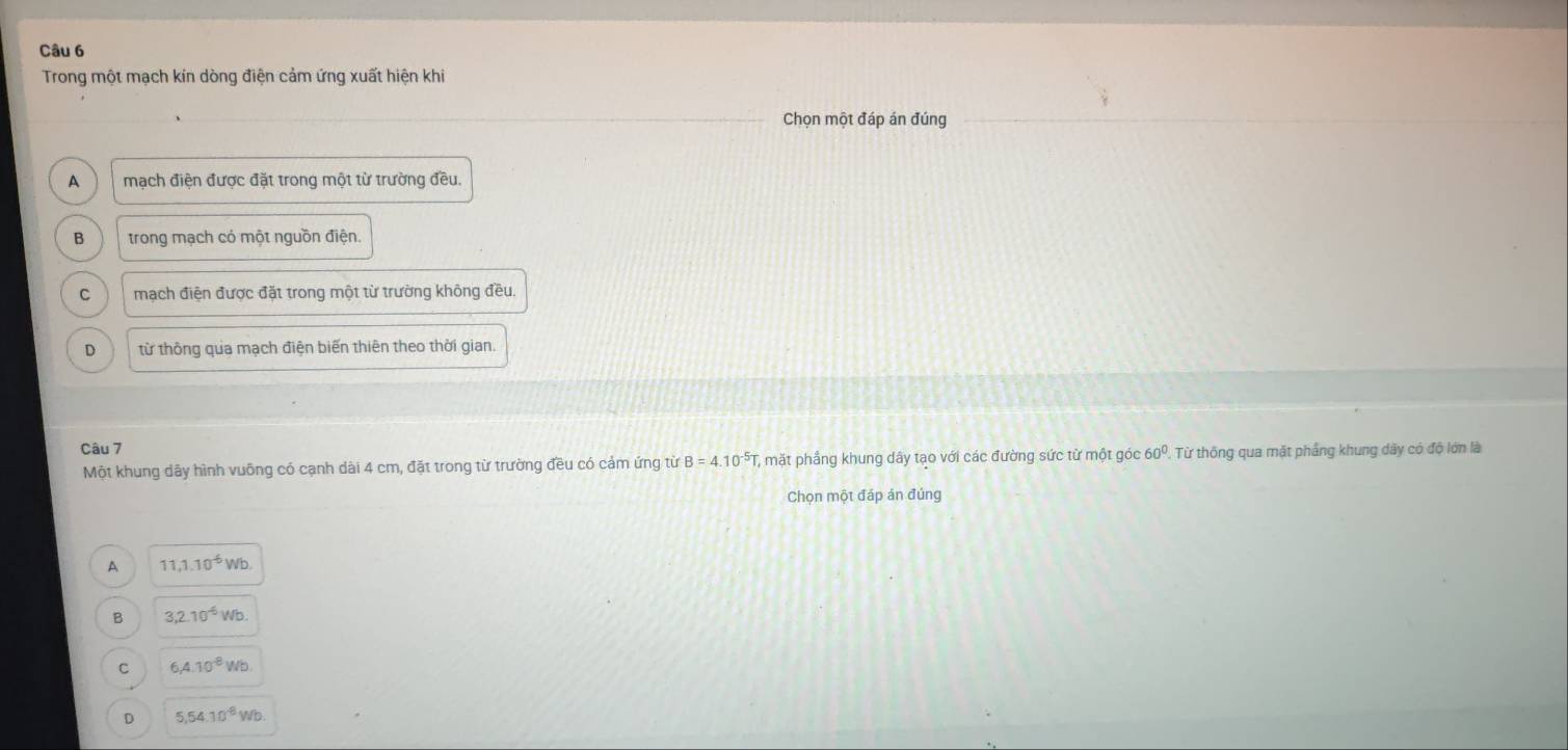 Trong một mạch kín dòng điện cảm ứng xuất hiện khi
Chọn một đáp án đúng
A mạch điện được đặt trong một từ trường đều.
B trong mạch có một nguồn điện.
C mạch điện được đặt trong một từ trường không đều.
D từ thông qua mạch điện biến thiên theo thời gian.
Câu 7
Một khung dây hình vuỡng có cạnh dài 4 cm, đặt trong từ trường đều có cảm ứng từ B=4.10^(-5)T mặt phầng khung dây tạo với các đường sức từ một góc 60° , Từ thống qua mặt phẳng khung dây có độ lớn là
Chọn một đáp án đúng
A 11, 1.10^(-6)Wb.
B 3, 2.10^(-6)Wb.
C 6, 4.10^(-8)Wb.
D 5, 54.10^(-8)Wb