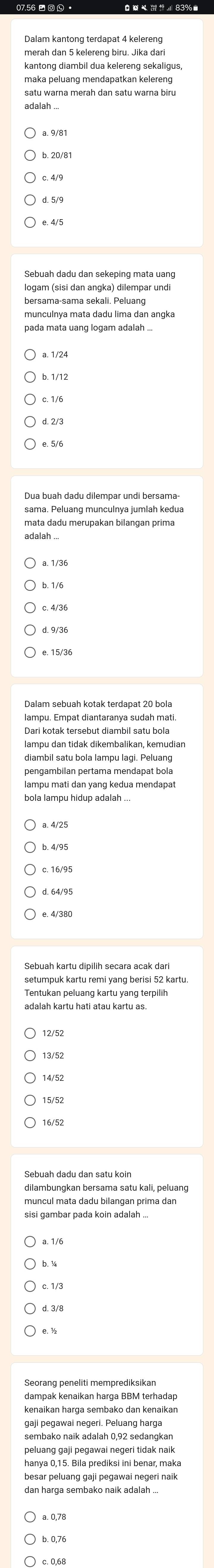 Dalam kantong terdapat 4 kelereng
maka peluang mendapatkan kelereng
adalah ..
b. 20/81
c. 4/9
Sebuah dadu dan sekeping mata uang
logam (sisi dan angka) dilempar undi
bersama-sama sekali. Peluang
munculnya mata dadu lima dan angka
c. 1/6
d. 2/3
Dua buah dadu dilempar undi bersama-
sama. Peluang munculnya jumlah kedua
mata dadu merupakan bilangan prima
adalah ..
a 1/36
b. 1/6
e. 15/36
Dari kotak tersebut diambil satu bola
diambil satu bola lampu lagi. Peluang
pengambilan pertama mendapat bola
lampu mati dan yang kedua mendapat
bola lampu hidup adalah ...
a. 4/25
b. 4/95
setumpuk kartu remi yang berisi 52 kartu
Tentukan peluang kartu yang terpilih
adalah kartu hati atau kartu as.
14/52
15/52
Sebuah dadu dan satu koin
dilambungkan bersama satu kali, peluang
muncul mata dadu bilangan prima dan
sisi gambar pada koin adalah ...
b. ½
c. 1/3
d. 3/8
kenaikan harga sembako dan kenaikan
gaji pegawai negeri. Peluang harga
peluang gaji pegawai negeri tidak naik
besar peluang gaji pegawai negeri naik
a. 0,78